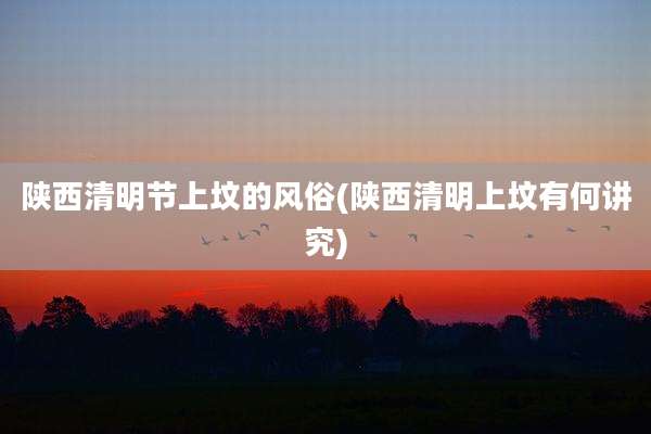 陕西清明节上坟的风俗(陕西清明上坟有何讲究)