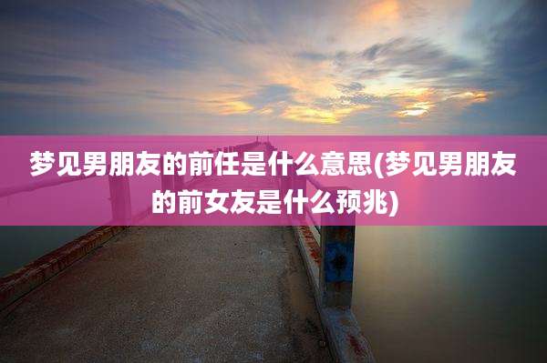 梦见男朋友的前任是什么意思(梦见男朋友的前女友是什么预兆)