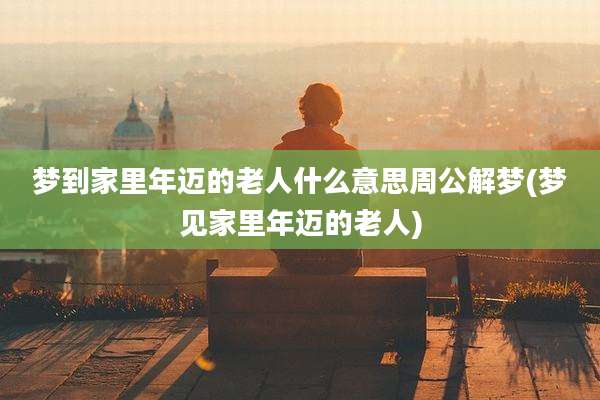 梦到家里年迈的老人什么意思周公解梦(梦见家里年迈的老人)