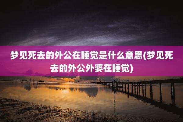 梦见死去的外公在睡觉是什么意思(梦见死去的外公外婆在睡觉)