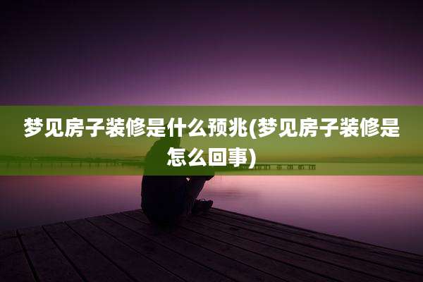梦见房子装修是什么预兆(梦见房子装修是怎么回事)