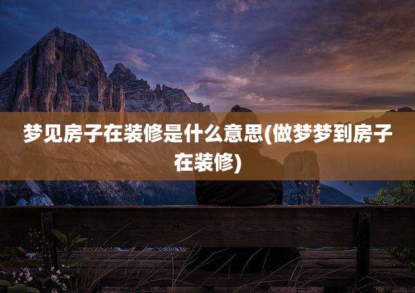 梦见房子在装修是什么意思(做梦梦到房子在装修)