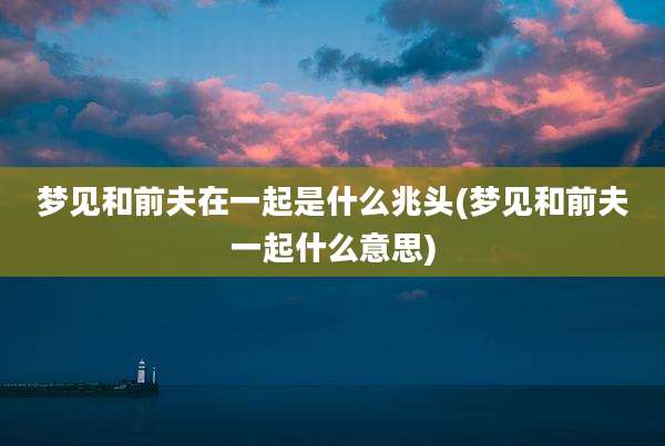 梦见和前夫在一起是什么兆头(梦见和前夫一起什么意思)