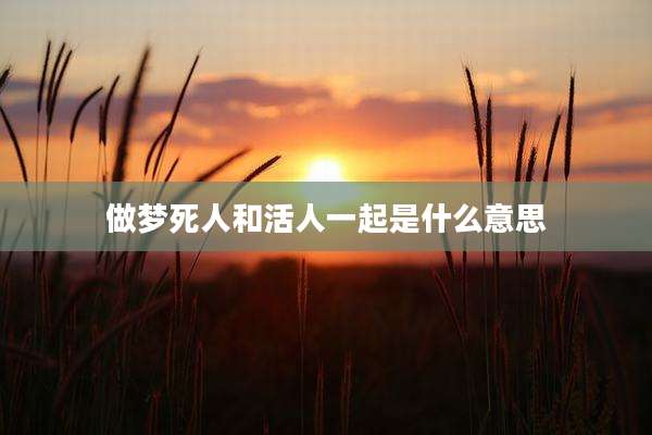 做梦死人和活人一起是什么意思