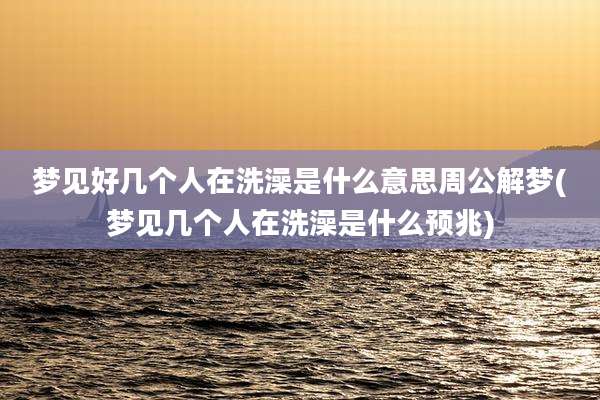 梦见好几个人在洗澡是什么意思周公解梦(梦见几个人在洗澡是什么预兆)
