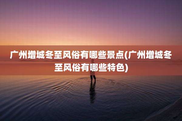 广州增城冬至风俗有哪些景点(广州增城冬至风俗有哪些特色)