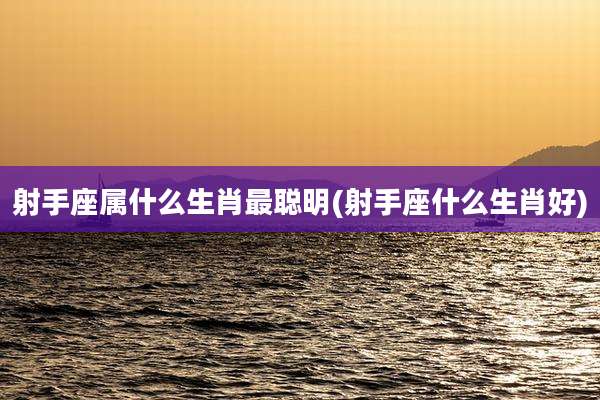 射手座属什么生肖最聪明(射手座什么生肖好)