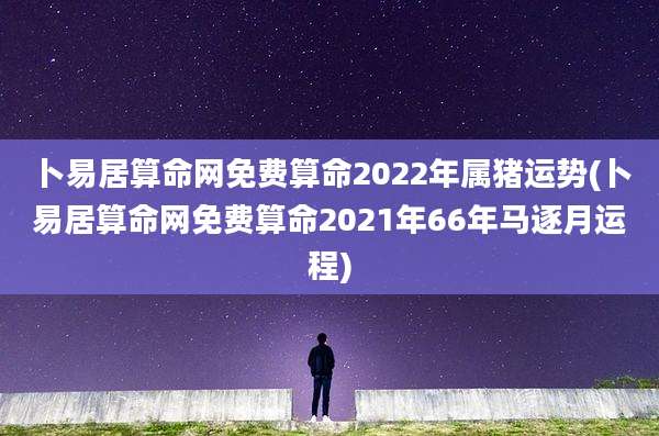 卜易居算命网免费算命2022年属猪运势(卜易居算命网免费算命2021年66年马逐月运程)