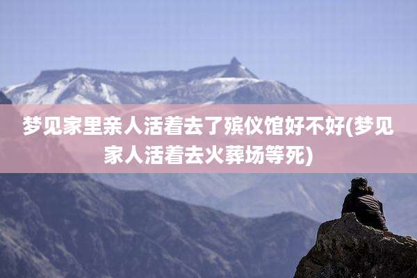 梦见家里亲人活着去了殡仪馆好不好(梦见家人活着去火葬场等死)