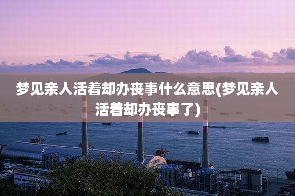 梦见亲人活着却办丧事什么意思(梦见亲人活着却办丧事了)