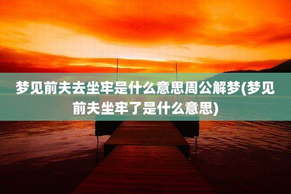 梦见前夫去坐牢是什么意思周公解梦(梦见前夫坐牢了是什么意思)