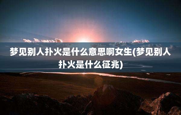 梦见别人扑火是什么意思啊女生(梦见别人扑火是什么征兆)