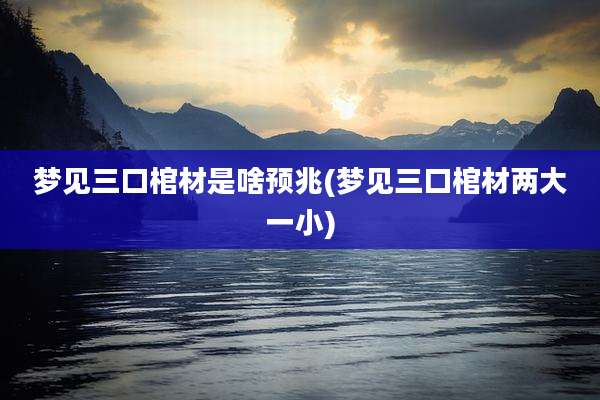 梦见三口棺材是啥预兆(梦见三口棺材两大一小)