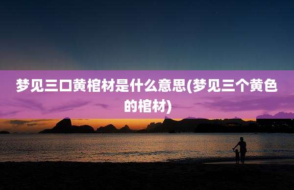 梦见三口黄棺材是什么意思(梦见三个黄色的棺材)