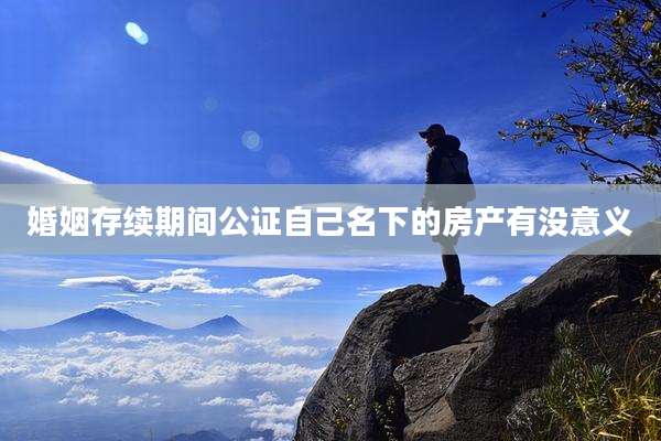 婚姻存续期间公证自己名下的房产有没意义