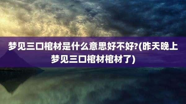 梦见三口棺材是什么意思好不好?(昨天晚上梦见三口棺材棺材了)
