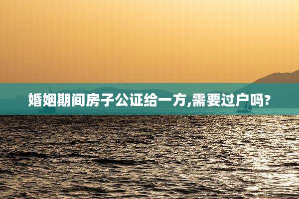 婚姻期间房子公证给一方,需要过户吗?