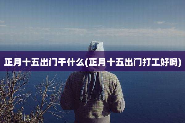 正月十五出门干什么(正月十五出门打工好吗)