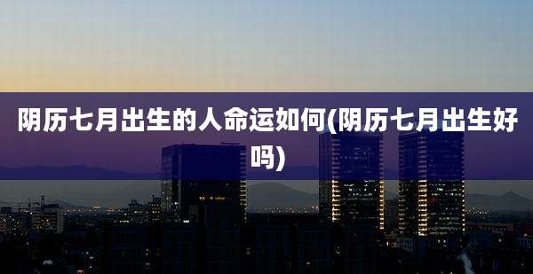 阴历七月出生的人命运如何(阴历七月出生好吗)