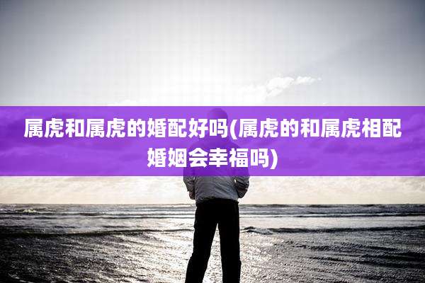 属虎和属虎的婚配好吗(属虎的和属虎相配婚姻会幸福吗)