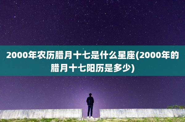 2000年农历腊月十七是什么星座(2000年的腊月十七阳历是多少)