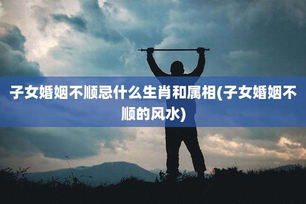 子女婚姻不顺忌什么生肖和属相(子女婚姻不顺的风水)