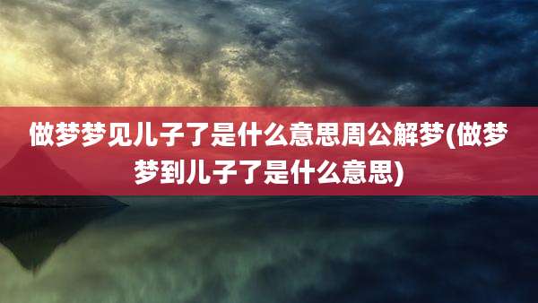 做梦梦见儿子了是什么意思周公解梦(做梦梦到儿子了是什么意思)