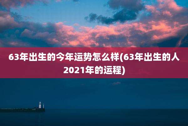 63年出生的今年运势怎么样(63年出生的人2021年的运程)