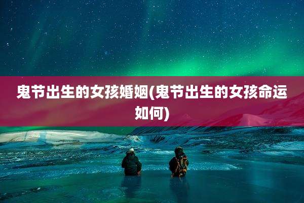 鬼节出生的女孩婚姻(鬼节出生的女孩命运如何)