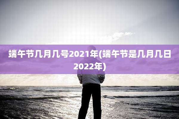 端午节几月几号2021年(端午节是几月几日2022年)