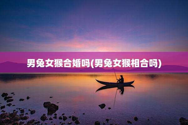 男兔女猴合婚吗(男兔女猴相合吗)