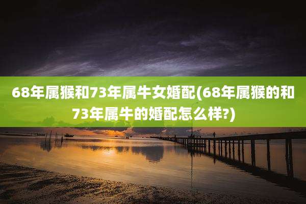 68年属猴和73年属牛女婚配(68年属猴的和73年属牛的婚配怎么样?)