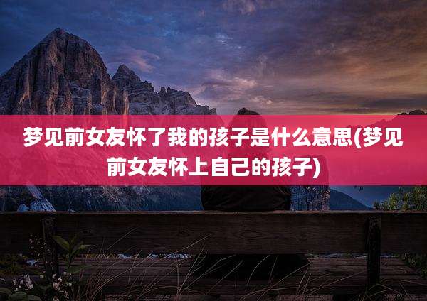 梦见前女友怀了我的孩子是什么意思(梦见前女友怀上自己的孩子)