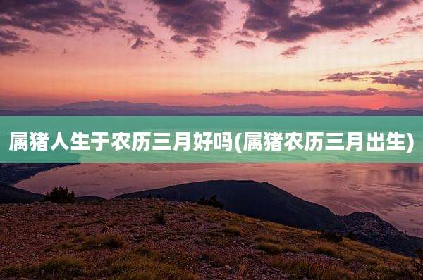 属猪人生于农历三月好吗(属猪农历三月出生)