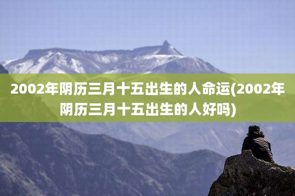 2002年阴历三月十五出生的人命运(2002年阴历三月十五出生的人好吗)