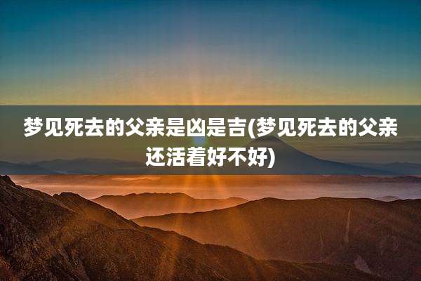 梦见死去的父亲是凶是吉(梦见死去的父亲还活着好不好)