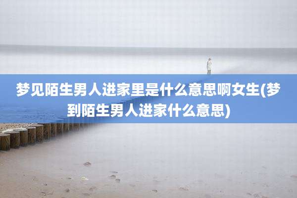 梦见陌生男人进家里是什么意思啊女生(梦到陌生男人进家什么意思)