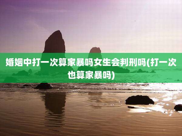 婚姻中打一次算家暴吗女生会判刑吗(打一次也算家暴吗)