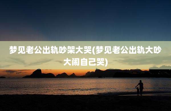 梦见老公出轨吵架大哭(梦见老公出轨大吵大闹自己哭)