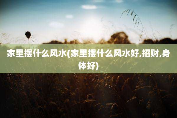 家里摆什么风水(家里摆什么风水好,招财,身体好)