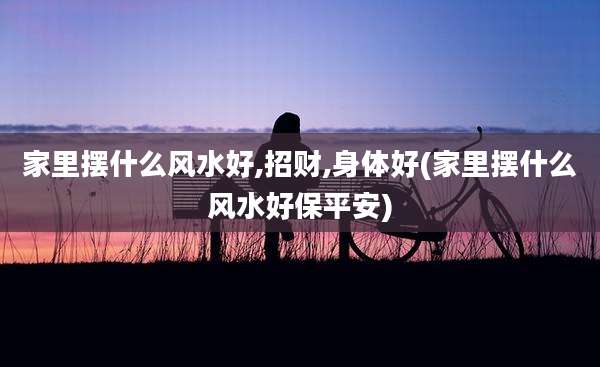 家里摆什么风水好,招财,身体好(家里摆什么风水好保平安)