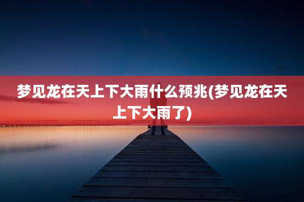 梦见龙在天上下大雨什么预兆(梦见龙在天上下大雨了)