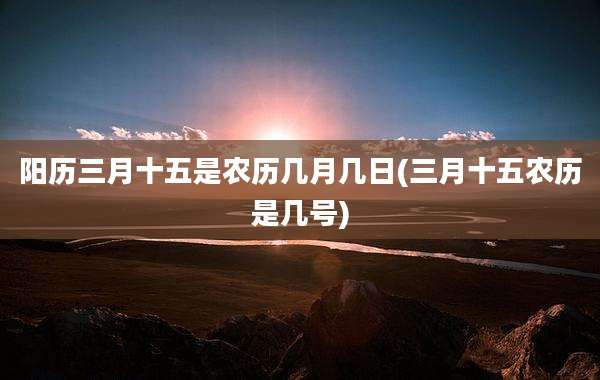 阳历三月十五是农历几月几日(三月十五农历是几号)