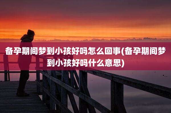 备孕期间梦到小孩好吗怎么回事(备孕期间梦到小孩好吗什么意思)