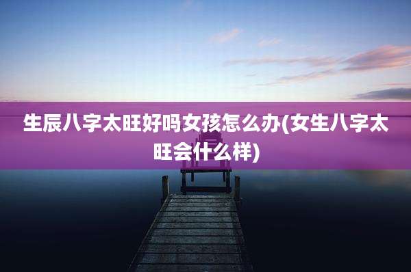 生辰八字太旺好吗女孩怎么办(女生八字太旺会什么样)
