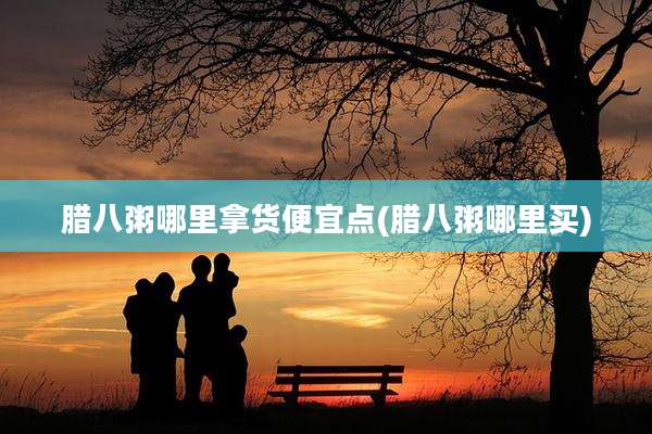腊八粥哪里拿货便宜点(腊八粥哪里买)