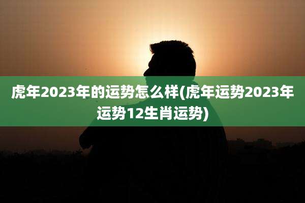虎年2023年的运势怎么样(虎年运势2023年运势12生肖运势)