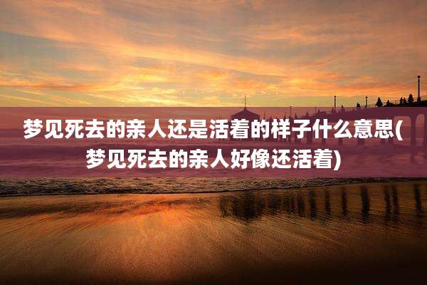 梦见死去的亲人还是活着的样子什么意思(梦见死去的亲人好像还活着)