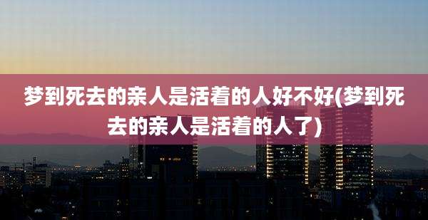 梦到死去的亲人是活着的人好不好(梦到死去的亲人是活着的人了)