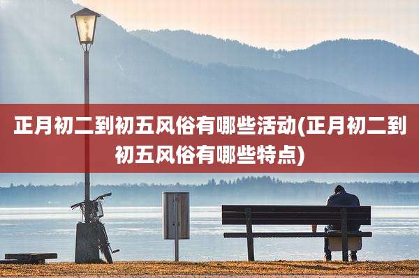 正月初二到初五风俗有哪些活动(正月初二到初五风俗有哪些特点)